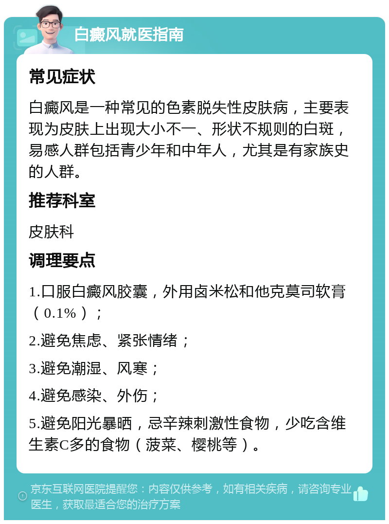 白癜风就医指南 常见症状 白癜风是一种常见的色素脱失性皮肤病，主要表现为皮肤上出现大小不一、形状不规则的白斑，易感人群包括青少年和中年人，尤其是有家族史的人群。 推荐科室 皮肤科 调理要点 1.口服白癜风胶囊，外用卤米松和他克莫司软膏（0.1%）； 2.避免焦虑、紧张情绪； 3.避免潮湿、风寒； 4.避免感染、外伤； 5.避免阳光暴晒，忌辛辣刺激性食物，少吃含维生素C多的食物（菠菜、樱桃等）。