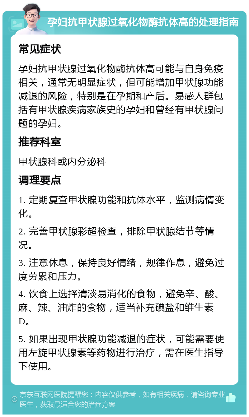 孕妇抗甲状腺过氧化物酶抗体高的处理指南 常见症状 孕妇抗甲状腺过氧化物酶抗体高可能与自身免疫相关，通常无明显症状，但可能增加甲状腺功能减退的风险，特别是在孕期和产后。易感人群包括有甲状腺疾病家族史的孕妇和曾经有甲状腺问题的孕妇。 推荐科室 甲状腺科或内分泌科 调理要点 1. 定期复查甲状腺功能和抗体水平，监测病情变化。 2. 完善甲状腺彩超检查，排除甲状腺结节等情况。 3. 注意休息，保持良好情绪，规律作息，避免过度劳累和压力。 4. 饮食上选择清淡易消化的食物，避免辛、酸、麻、辣、油炸的食物，适当补充碘盐和维生素D。 5. 如果出现甲状腺功能减退的症状，可能需要使用左旋甲状腺素等药物进行治疗，需在医生指导下使用。