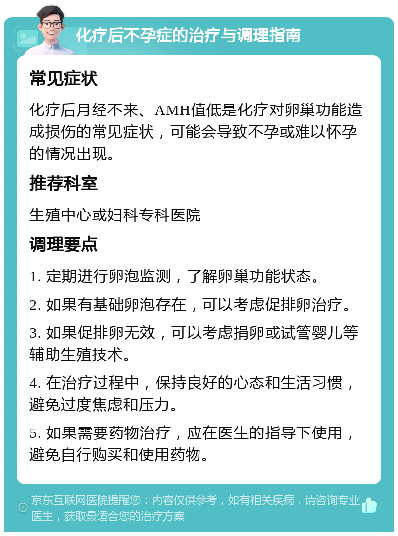 化疗后不孕症的治疗与调理指南 常见症状 化疗后月经不来、AMH值低是化疗对卵巢功能造成损伤的常见症状，可能会导致不孕或难以怀孕的情况出现。 推荐科室 生殖中心或妇科专科医院 调理要点 1. 定期进行卵泡监测，了解卵巢功能状态。 2. 如果有基础卵泡存在，可以考虑促排卵治疗。 3. 如果促排卵无效，可以考虑捐卵或试管婴儿等辅助生殖技术。 4. 在治疗过程中，保持良好的心态和生活习惯，避免过度焦虑和压力。 5. 如果需要药物治疗，应在医生的指导下使用，避免自行购买和使用药物。