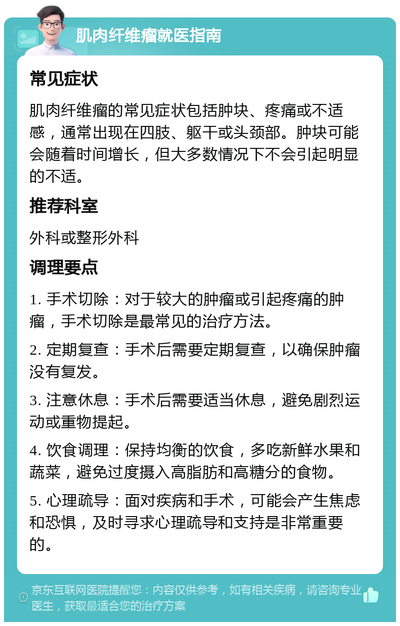 肌肉纤维瘤就医指南 常见症状 肌肉纤维瘤的常见症状包括肿块、疼痛或不适感，通常出现在四肢、躯干或头颈部。肿块可能会随着时间增长，但大多数情况下不会引起明显的不适。 推荐科室 外科或整形外科 调理要点 1. 手术切除：对于较大的肿瘤或引起疼痛的肿瘤，手术切除是最常见的治疗方法。 2. 定期复查：手术后需要定期复查，以确保肿瘤没有复发。 3. 注意休息：手术后需要适当休息，避免剧烈运动或重物提起。 4. 饮食调理：保持均衡的饮食，多吃新鲜水果和蔬菜，避免过度摄入高脂肪和高糖分的食物。 5. 心理疏导：面对疾病和手术，可能会产生焦虑和恐惧，及时寻求心理疏导和支持是非常重要的。