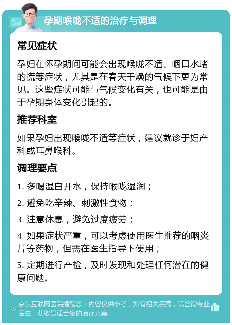 孕期喉咙不适的治疗与调理 常见症状 孕妇在怀孕期间可能会出现喉咙不适、咽口水堵的慌等症状，尤其是在春天干燥的气候下更为常见。这些症状可能与气候变化有关，也可能是由于孕期身体变化引起的。 推荐科室 如果孕妇出现喉咙不适等症状，建议就诊于妇产科或耳鼻喉科。 调理要点 1. 多喝温白开水，保持喉咙湿润； 2. 避免吃辛辣、刺激性食物； 3. 注意休息，避免过度疲劳； 4. 如果症状严重，可以考虑使用医生推荐的咽炎片等药物，但需在医生指导下使用； 5. 定期进行产检，及时发现和处理任何潜在的健康问题。