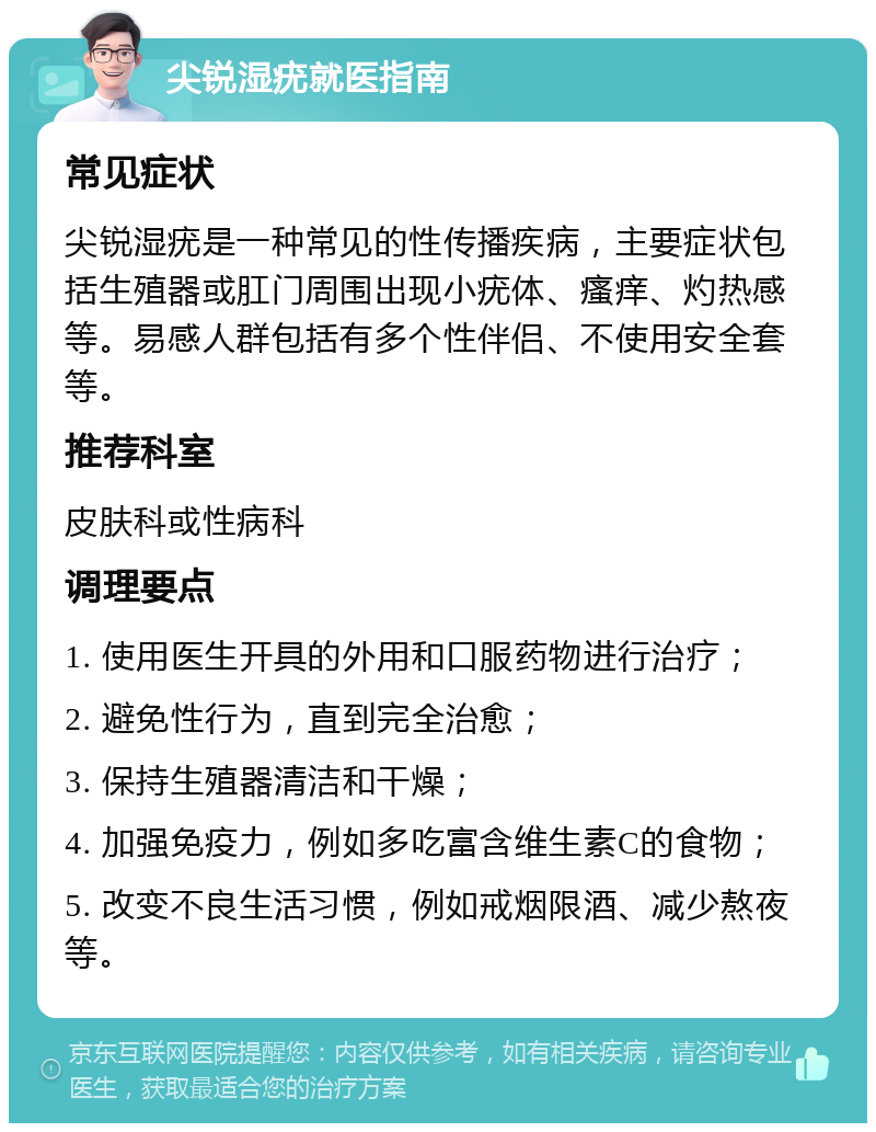 尖锐湿疣就医指南 常见症状 尖锐湿疣是一种常见的性传播疾病，主要症状包括生殖器或肛门周围出现小疣体、瘙痒、灼热感等。易感人群包括有多个性伴侣、不使用安全套等。 推荐科室 皮肤科或性病科 调理要点 1. 使用医生开具的外用和口服药物进行治疗； 2. 避免性行为，直到完全治愈； 3. 保持生殖器清洁和干燥； 4. 加强免疫力，例如多吃富含维生素C的食物； 5. 改变不良生活习惯，例如戒烟限酒、减少熬夜等。