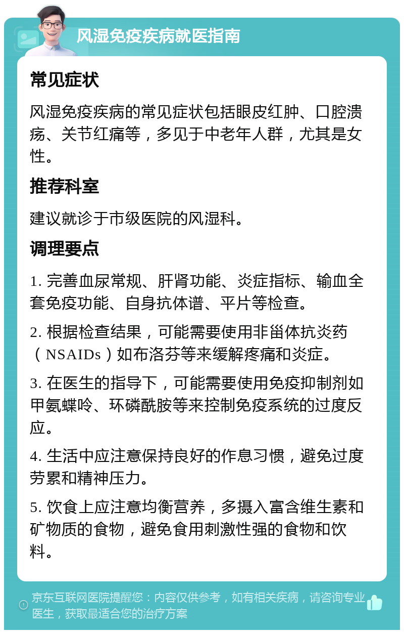 风湿免疫疾病就医指南 常见症状 风湿免疫疾病的常见症状包括眼皮红肿、口腔溃疡、关节红痛等，多见于中老年人群，尤其是女性。 推荐科室 建议就诊于市级医院的风湿科。 调理要点 1. 完善血尿常规、肝肾功能、炎症指标、输血全套免疫功能、自身抗体谱、平片等检查。 2. 根据检查结果，可能需要使用非甾体抗炎药（NSAIDs）如布洛芬等来缓解疼痛和炎症。 3. 在医生的指导下，可能需要使用免疫抑制剂如甲氨蝶呤、环磷酰胺等来控制免疫系统的过度反应。 4. 生活中应注意保持良好的作息习惯，避免过度劳累和精神压力。 5. 饮食上应注意均衡营养，多摄入富含维生素和矿物质的食物，避免食用刺激性强的食物和饮料。