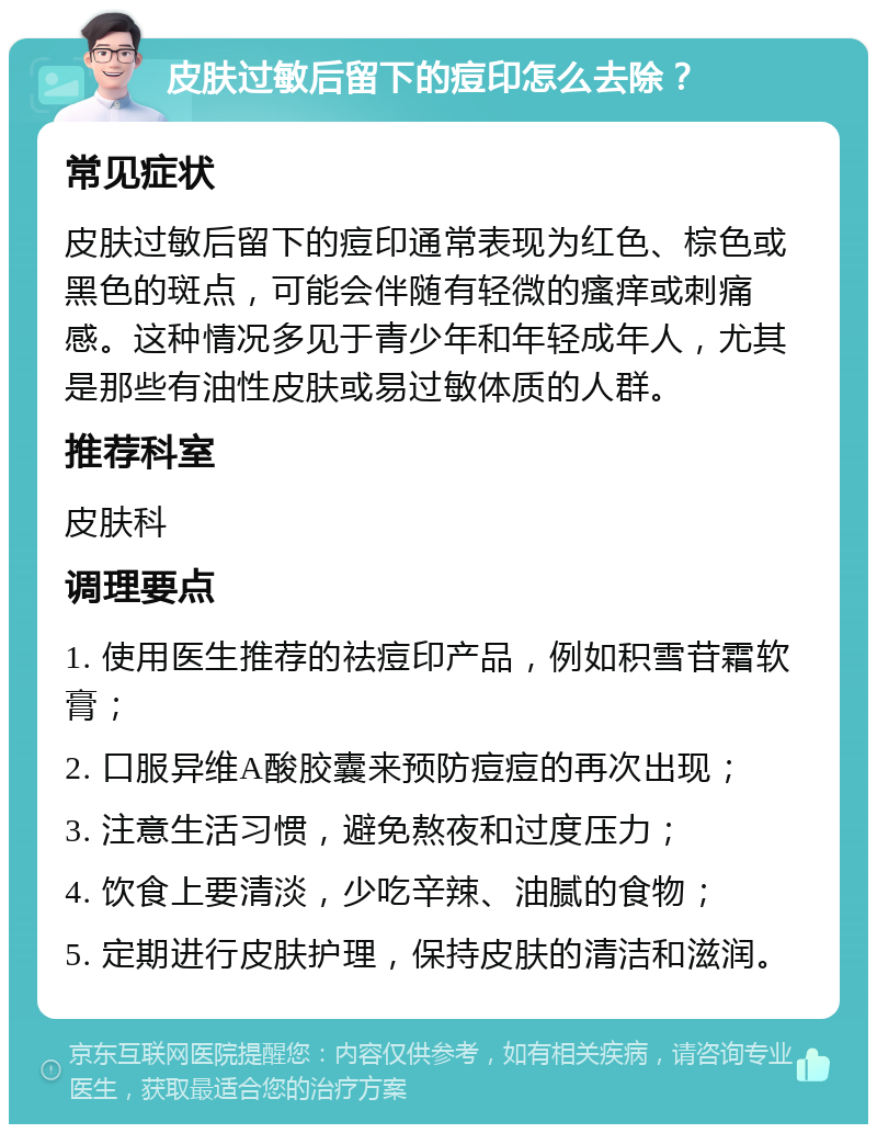 皮肤过敏后留下的痘印怎么去除？ 常见症状 皮肤过敏后留下的痘印通常表现为红色、棕色或黑色的斑点，可能会伴随有轻微的瘙痒或刺痛感。这种情况多见于青少年和年轻成年人，尤其是那些有油性皮肤或易过敏体质的人群。 推荐科室 皮肤科 调理要点 1. 使用医生推荐的祛痘印产品，例如积雪苷霜软膏； 2. 口服异维A酸胶囊来预防痘痘的再次出现； 3. 注意生活习惯，避免熬夜和过度压力； 4. 饮食上要清淡，少吃辛辣、油腻的食物； 5. 定期进行皮肤护理，保持皮肤的清洁和滋润。