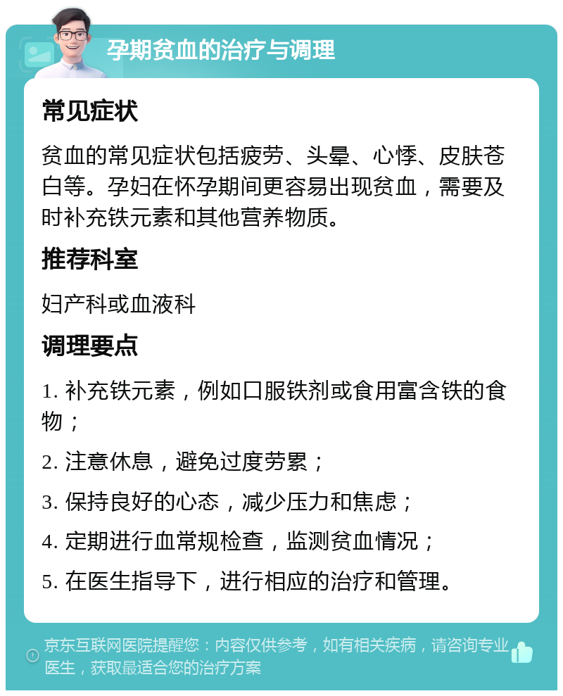 孕期贫血的治疗与调理 常见症状 贫血的常见症状包括疲劳、头晕、心悸、皮肤苍白等。孕妇在怀孕期间更容易出现贫血，需要及时补充铁元素和其他营养物质。 推荐科室 妇产科或血液科 调理要点 1. 补充铁元素，例如口服铁剂或食用富含铁的食物； 2. 注意休息，避免过度劳累； 3. 保持良好的心态，减少压力和焦虑； 4. 定期进行血常规检查，监测贫血情况； 5. 在医生指导下，进行相应的治疗和管理。