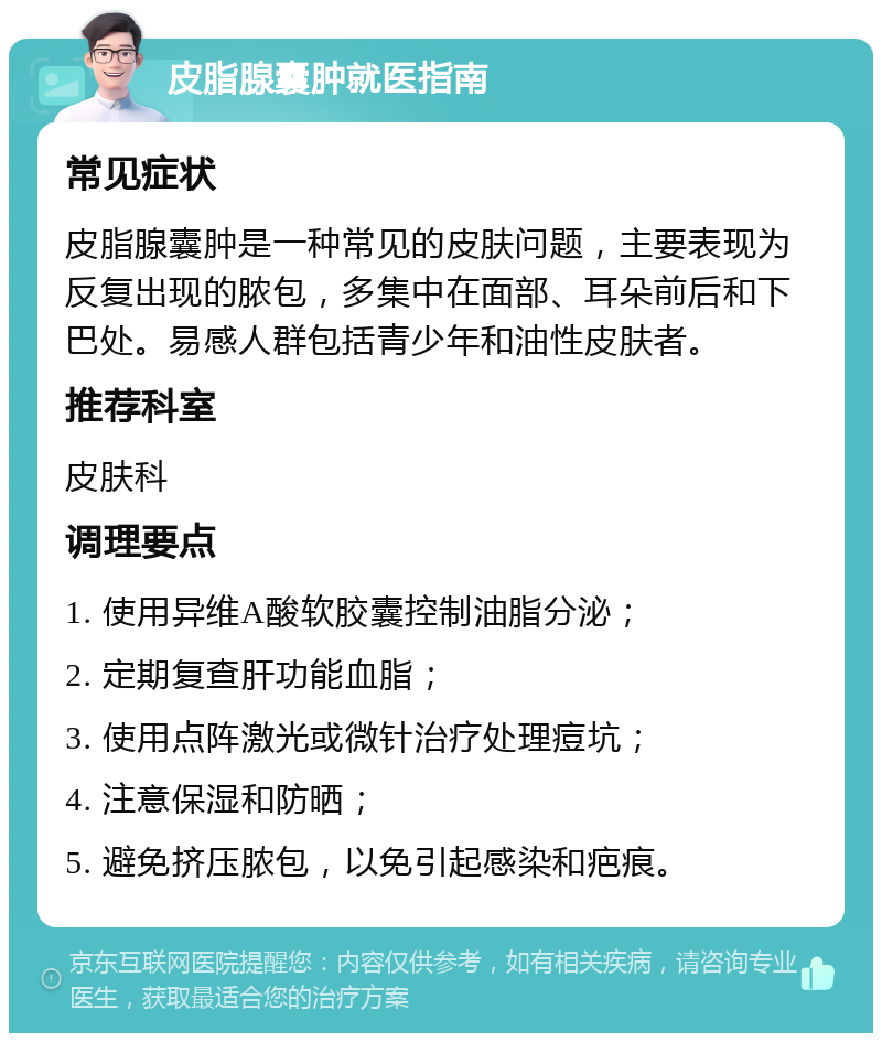 皮脂腺囊肿就医指南 常见症状 皮脂腺囊肿是一种常见的皮肤问题，主要表现为反复出现的脓包，多集中在面部、耳朵前后和下巴处。易感人群包括青少年和油性皮肤者。 推荐科室 皮肤科 调理要点 1. 使用异维A酸软胶囊控制油脂分泌； 2. 定期复查肝功能血脂； 3. 使用点阵激光或微针治疗处理痘坑； 4. 注意保湿和防晒； 5. 避免挤压脓包，以免引起感染和疤痕。