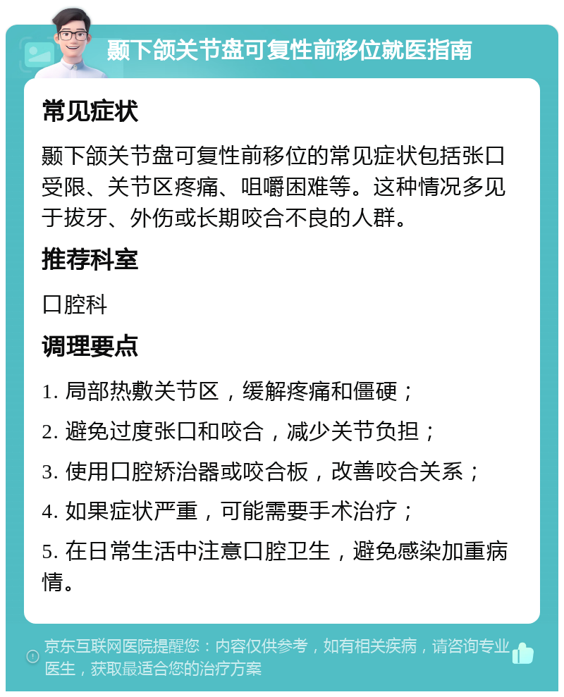 颞下颌关节盘可复性前移位就医指南 常见症状 颞下颌关节盘可复性前移位的常见症状包括张口受限、关节区疼痛、咀嚼困难等。这种情况多见于拔牙、外伤或长期咬合不良的人群。 推荐科室 口腔科 调理要点 1. 局部热敷关节区，缓解疼痛和僵硬； 2. 避免过度张口和咬合，减少关节负担； 3. 使用口腔矫治器或咬合板，改善咬合关系； 4. 如果症状严重，可能需要手术治疗； 5. 在日常生活中注意口腔卫生，避免感染加重病情。