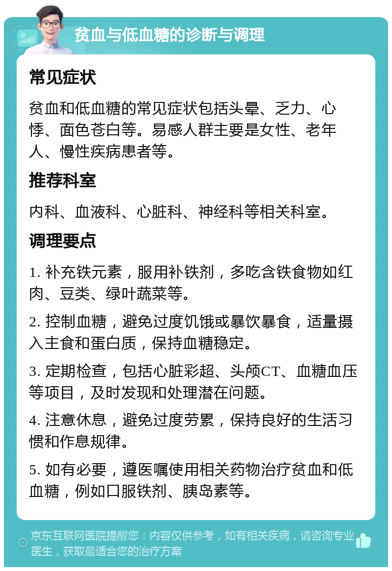 贫血与低血糖的诊断与调理 常见症状 贫血和低血糖的常见症状包括头晕、乏力、心悸、面色苍白等。易感人群主要是女性、老年人、慢性疾病患者等。 推荐科室 内科、血液科、心脏科、神经科等相关科室。 调理要点 1. 补充铁元素，服用补铁剂，多吃含铁食物如红肉、豆类、绿叶蔬菜等。 2. 控制血糖，避免过度饥饿或暴饮暴食，适量摄入主食和蛋白质，保持血糖稳定。 3. 定期检查，包括心脏彩超、头颅CT、血糖血压等项目，及时发现和处理潜在问题。 4. 注意休息，避免过度劳累，保持良好的生活习惯和作息规律。 5. 如有必要，遵医嘱使用相关药物治疗贫血和低血糖，例如口服铁剂、胰岛素等。