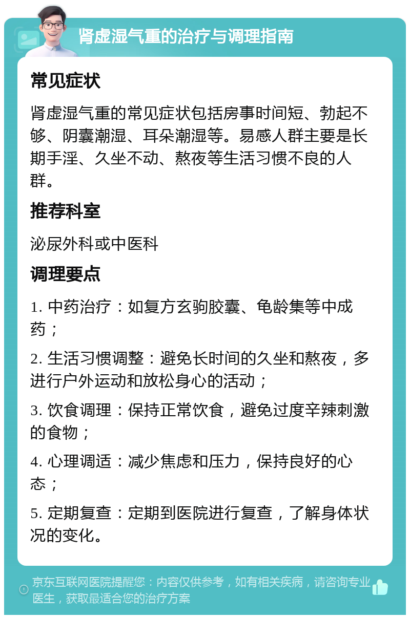 肾虚湿气重的治疗与调理指南 常见症状 肾虚湿气重的常见症状包括房事时间短、勃起不够、阴囊潮湿、耳朵潮湿等。易感人群主要是长期手淫、久坐不动、熬夜等生活习惯不良的人群。 推荐科室 泌尿外科或中医科 调理要点 1. 中药治疗：如复方玄驹胶囊、龟龄集等中成药； 2. 生活习惯调整：避免长时间的久坐和熬夜，多进行户外运动和放松身心的活动； 3. 饮食调理：保持正常饮食，避免过度辛辣刺激的食物； 4. 心理调适：减少焦虑和压力，保持良好的心态； 5. 定期复查：定期到医院进行复查，了解身体状况的变化。