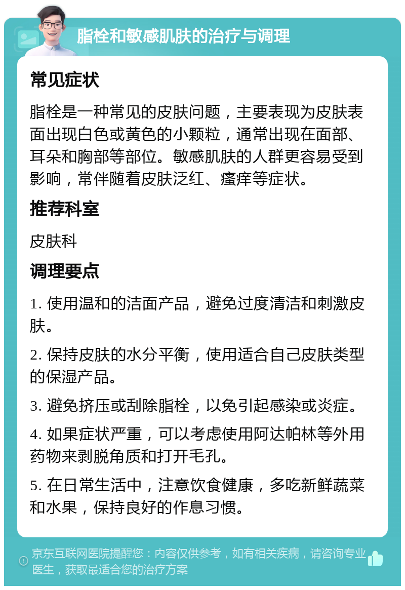 脂栓和敏感肌肤的治疗与调理 常见症状 脂栓是一种常见的皮肤问题，主要表现为皮肤表面出现白色或黄色的小颗粒，通常出现在面部、耳朵和胸部等部位。敏感肌肤的人群更容易受到影响，常伴随着皮肤泛红、瘙痒等症状。 推荐科室 皮肤科 调理要点 1. 使用温和的洁面产品，避免过度清洁和刺激皮肤。 2. 保持皮肤的水分平衡，使用适合自己皮肤类型的保湿产品。 3. 避免挤压或刮除脂栓，以免引起感染或炎症。 4. 如果症状严重，可以考虑使用阿达帕林等外用药物来剥脱角质和打开毛孔。 5. 在日常生活中，注意饮食健康，多吃新鲜蔬菜和水果，保持良好的作息习惯。