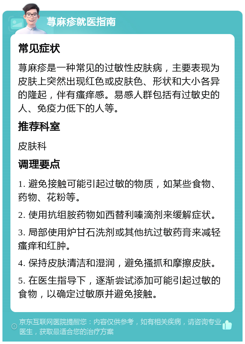 荨麻疹就医指南 常见症状 荨麻疹是一种常见的过敏性皮肤病，主要表现为皮肤上突然出现红色或皮肤色、形状和大小各异的隆起，伴有瘙痒感。易感人群包括有过敏史的人、免疫力低下的人等。 推荐科室 皮肤科 调理要点 1. 避免接触可能引起过敏的物质，如某些食物、药物、花粉等。 2. 使用抗组胺药物如西替利嗪滴剂来缓解症状。 3. 局部使用炉甘石洗剂或其他抗过敏药膏来减轻瘙痒和红肿。 4. 保持皮肤清洁和湿润，避免搔抓和摩擦皮肤。 5. 在医生指导下，逐渐尝试添加可能引起过敏的食物，以确定过敏原并避免接触。