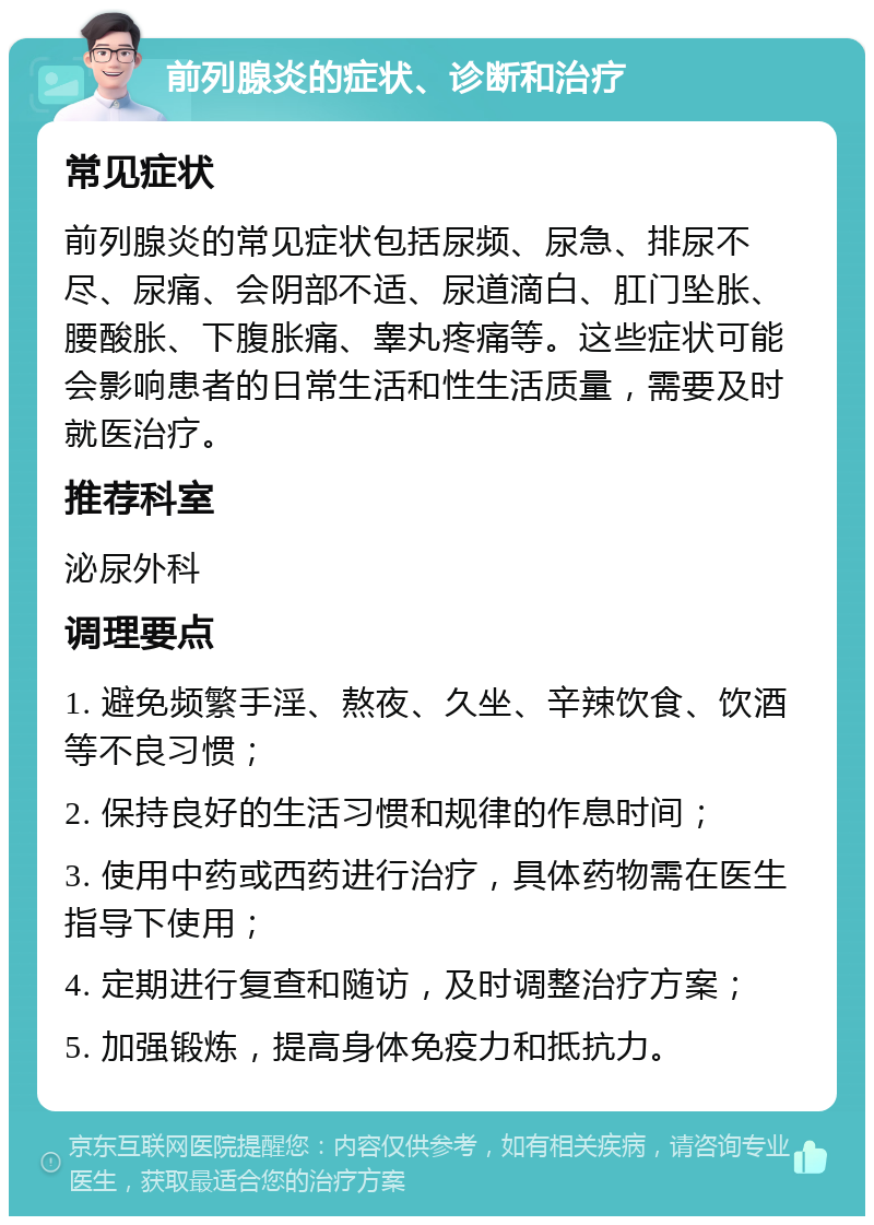 前列腺炎的症状、诊断和治疗 常见症状 前列腺炎的常见症状包括尿频、尿急、排尿不尽、尿痛、会阴部不适、尿道滴白、肛门坠胀、腰酸胀、下腹胀痛、睾丸疼痛等。这些症状可能会影响患者的日常生活和性生活质量，需要及时就医治疗。 推荐科室 泌尿外科 调理要点 1. 避免频繁手淫、熬夜、久坐、辛辣饮食、饮酒等不良习惯； 2. 保持良好的生活习惯和规律的作息时间； 3. 使用中药或西药进行治疗，具体药物需在医生指导下使用； 4. 定期进行复查和随访，及时调整治疗方案； 5. 加强锻炼，提高身体免疫力和抵抗力。