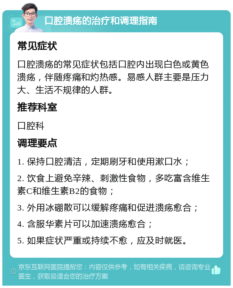 口腔溃疡的治疗和调理指南 常见症状 口腔溃疡的常见症状包括口腔内出现白色或黄色溃疡，伴随疼痛和灼热感。易感人群主要是压力大、生活不规律的人群。 推荐科室 口腔科 调理要点 1. 保持口腔清洁，定期刷牙和使用漱口水； 2. 饮食上避免辛辣、刺激性食物，多吃富含维生素C和维生素B2的食物； 3. 外用冰硼散可以缓解疼痛和促进溃疡愈合； 4. 含服华素片可以加速溃疡愈合； 5. 如果症状严重或持续不愈，应及时就医。