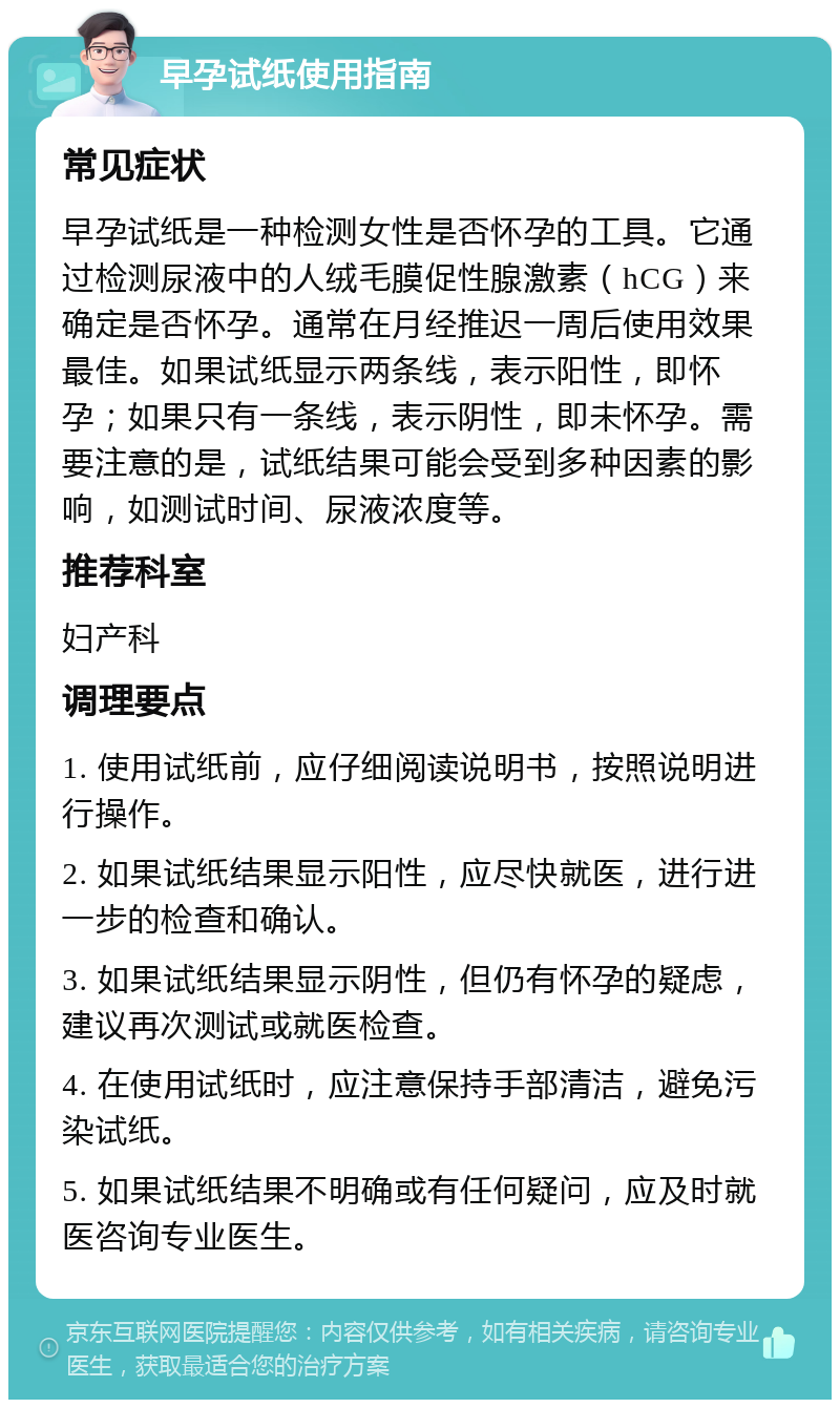 早孕试纸使用指南 常见症状 早孕试纸是一种检测女性是否怀孕的工具。它通过检测尿液中的人绒毛膜促性腺激素（hCG）来确定是否怀孕。通常在月经推迟一周后使用效果最佳。如果试纸显示两条线，表示阳性，即怀孕；如果只有一条线，表示阴性，即未怀孕。需要注意的是，试纸结果可能会受到多种因素的影响，如测试时间、尿液浓度等。 推荐科室 妇产科 调理要点 1. 使用试纸前，应仔细阅读说明书，按照说明进行操作。 2. 如果试纸结果显示阳性，应尽快就医，进行进一步的检查和确认。 3. 如果试纸结果显示阴性，但仍有怀孕的疑虑，建议再次测试或就医检查。 4. 在使用试纸时，应注意保持手部清洁，避免污染试纸。 5. 如果试纸结果不明确或有任何疑问，应及时就医咨询专业医生。