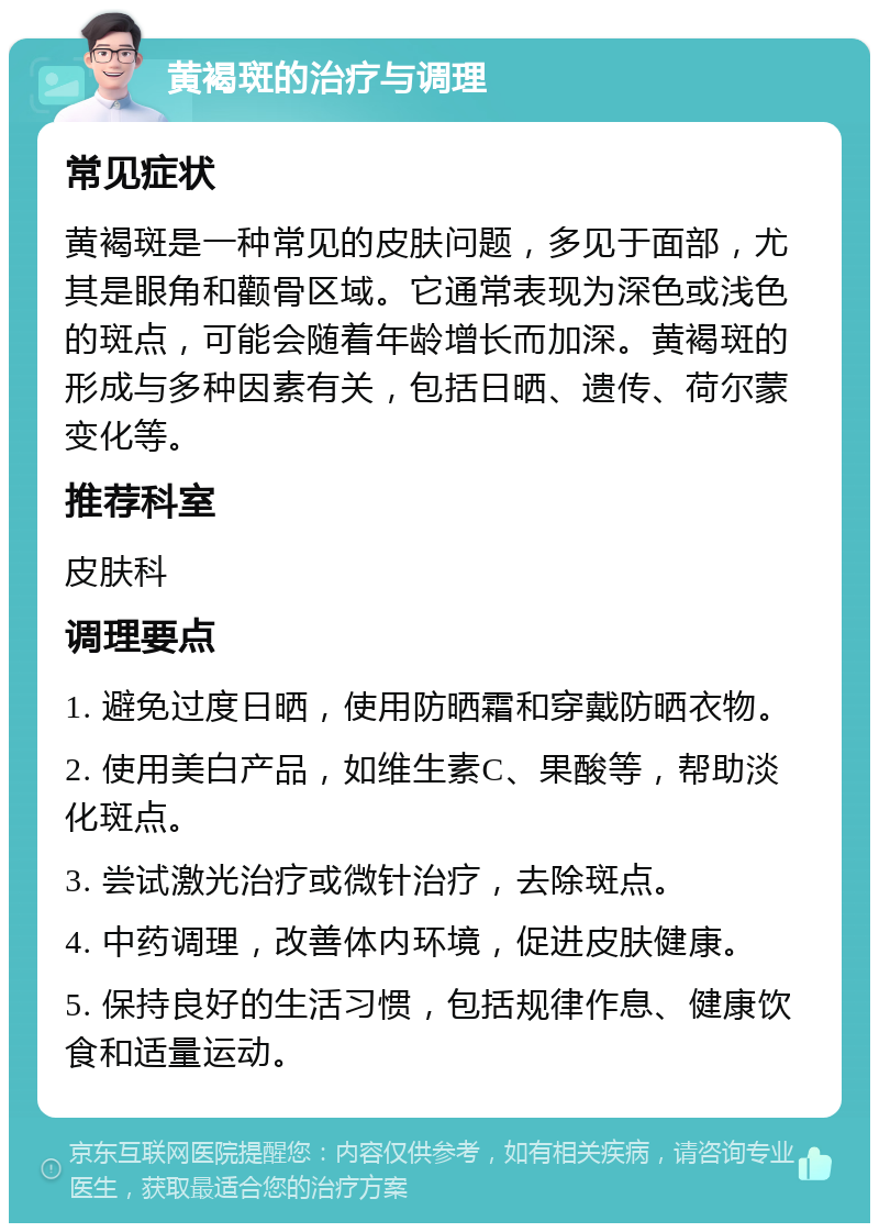 黄褐斑的治疗与调理 常见症状 黄褐斑是一种常见的皮肤问题，多见于面部，尤其是眼角和颧骨区域。它通常表现为深色或浅色的斑点，可能会随着年龄增长而加深。黄褐斑的形成与多种因素有关，包括日晒、遗传、荷尔蒙变化等。 推荐科室 皮肤科 调理要点 1. 避免过度日晒，使用防晒霜和穿戴防晒衣物。 2. 使用美白产品，如维生素C、果酸等，帮助淡化斑点。 3. 尝试激光治疗或微针治疗，去除斑点。 4. 中药调理，改善体内环境，促进皮肤健康。 5. 保持良好的生活习惯，包括规律作息、健康饮食和适量运动。