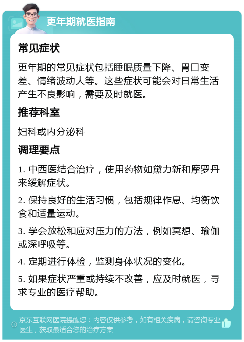 更年期就医指南 常见症状 更年期的常见症状包括睡眠质量下降、胃口变差、情绪波动大等。这些症状可能会对日常生活产生不良影响，需要及时就医。 推荐科室 妇科或内分泌科 调理要点 1. 中西医结合治疗，使用药物如黛力新和摩罗丹来缓解症状。 2. 保持良好的生活习惯，包括规律作息、均衡饮食和适量运动。 3. 学会放松和应对压力的方法，例如冥想、瑜伽或深呼吸等。 4. 定期进行体检，监测身体状况的变化。 5. 如果症状严重或持续不改善，应及时就医，寻求专业的医疗帮助。