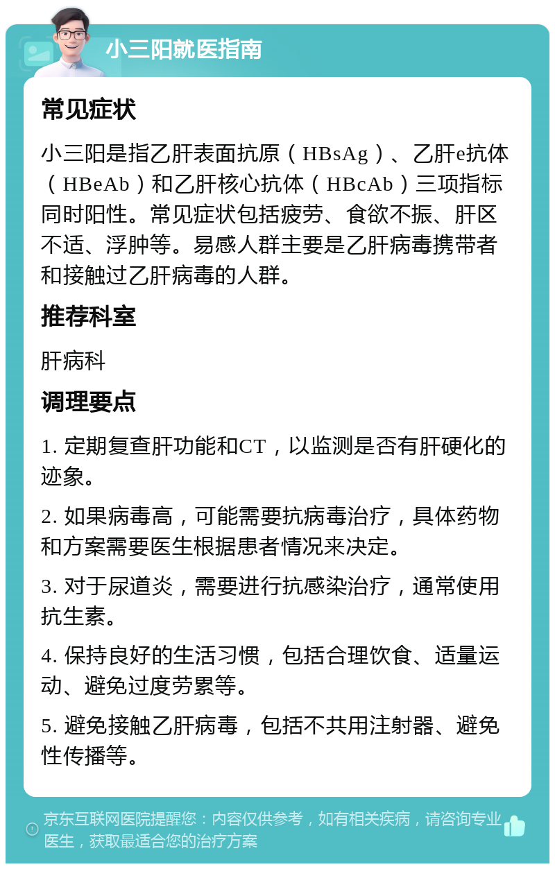 小三阳就医指南 常见症状 小三阳是指乙肝表面抗原（HBsAg）、乙肝e抗体（HBeAb）和乙肝核心抗体（HBcAb）三项指标同时阳性。常见症状包括疲劳、食欲不振、肝区不适、浮肿等。易感人群主要是乙肝病毒携带者和接触过乙肝病毒的人群。 推荐科室 肝病科 调理要点 1. 定期复查肝功能和CT，以监测是否有肝硬化的迹象。 2. 如果病毒高，可能需要抗病毒治疗，具体药物和方案需要医生根据患者情况来决定。 3. 对于尿道炎，需要进行抗感染治疗，通常使用抗生素。 4. 保持良好的生活习惯，包括合理饮食、适量运动、避免过度劳累等。 5. 避免接触乙肝病毒，包括不共用注射器、避免性传播等。