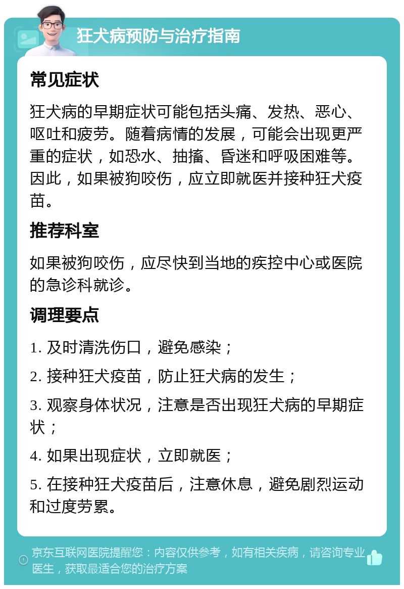 狂犬病预防与治疗指南 常见症状 狂犬病的早期症状可能包括头痛、发热、恶心、呕吐和疲劳。随着病情的发展，可能会出现更严重的症状，如恐水、抽搐、昏迷和呼吸困难等。因此，如果被狗咬伤，应立即就医并接种狂犬疫苗。 推荐科室 如果被狗咬伤，应尽快到当地的疾控中心或医院的急诊科就诊。 调理要点 1. 及时清洗伤口，避免感染； 2. 接种狂犬疫苗，防止狂犬病的发生； 3. 观察身体状况，注意是否出现狂犬病的早期症状； 4. 如果出现症状，立即就医； 5. 在接种狂犬疫苗后，注意休息，避免剧烈运动和过度劳累。