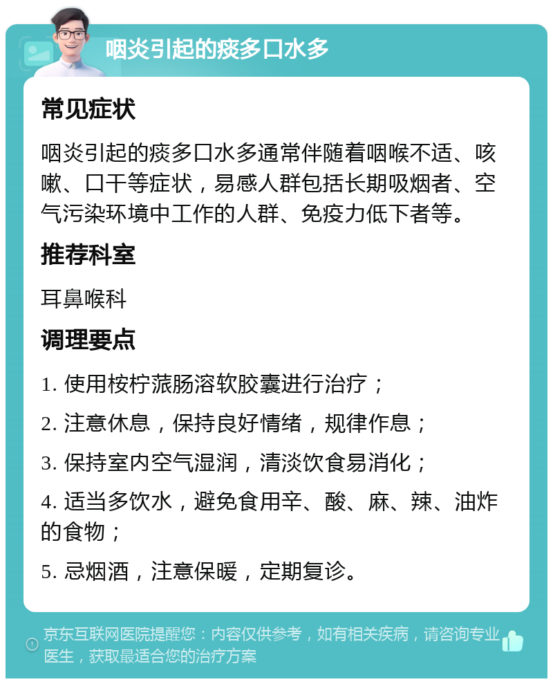 咽炎引起的痰多口水多 常见症状 咽炎引起的痰多口水多通常伴随着咽喉不适、咳嗽、口干等症状，易感人群包括长期吸烟者、空气污染环境中工作的人群、免疫力低下者等。 推荐科室 耳鼻喉科 调理要点 1. 使用桉柠蒎肠溶软胶囊进行治疗； 2. 注意休息，保持良好情绪，规律作息； 3. 保持室内空气湿润，清淡饮食易消化； 4. 适当多饮水，避免食用辛、酸、麻、辣、油炸的食物； 5. 忌烟酒，注意保暖，定期复诊。