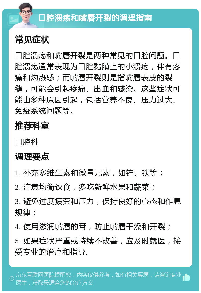 口腔溃疡和嘴唇开裂的调理指南 常见症状 口腔溃疡和嘴唇开裂是两种常见的口腔问题。口腔溃疡通常表现为口腔黏膜上的小溃疡，伴有疼痛和灼热感；而嘴唇开裂则是指嘴唇表皮的裂缝，可能会引起疼痛、出血和感染。这些症状可能由多种原因引起，包括营养不良、压力过大、免疫系统问题等。 推荐科室 口腔科 调理要点 1. 补充多维生素和微量元素，如锌、铁等； 2. 注意均衡饮食，多吃新鲜水果和蔬菜； 3. 避免过度疲劳和压力，保持良好的心态和作息规律； 4. 使用滋润嘴唇的膏，防止嘴唇干燥和开裂； 5. 如果症状严重或持续不改善，应及时就医，接受专业的治疗和指导。