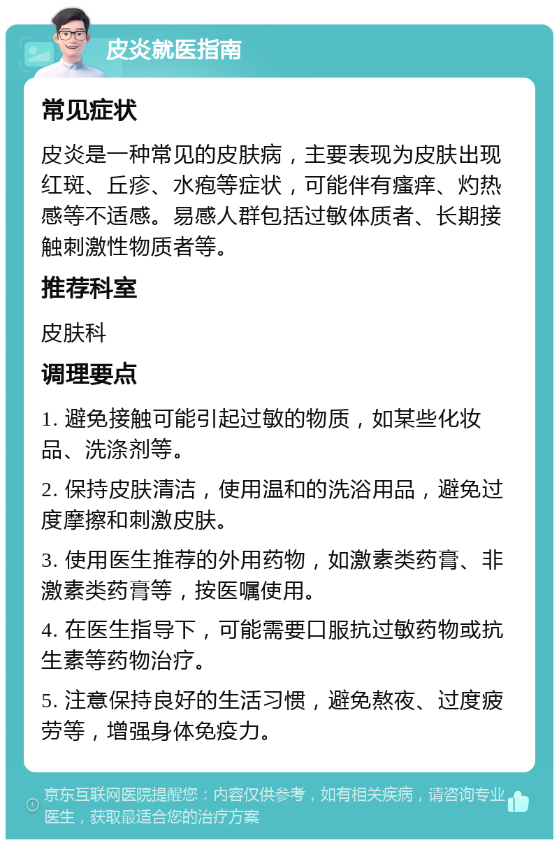 皮炎就医指南 常见症状 皮炎是一种常见的皮肤病，主要表现为皮肤出现红斑、丘疹、水疱等症状，可能伴有瘙痒、灼热感等不适感。易感人群包括过敏体质者、长期接触刺激性物质者等。 推荐科室 皮肤科 调理要点 1. 避免接触可能引起过敏的物质，如某些化妆品、洗涤剂等。 2. 保持皮肤清洁，使用温和的洗浴用品，避免过度摩擦和刺激皮肤。 3. 使用医生推荐的外用药物，如激素类药膏、非激素类药膏等，按医嘱使用。 4. 在医生指导下，可能需要口服抗过敏药物或抗生素等药物治疗。 5. 注意保持良好的生活习惯，避免熬夜、过度疲劳等，增强身体免疫力。