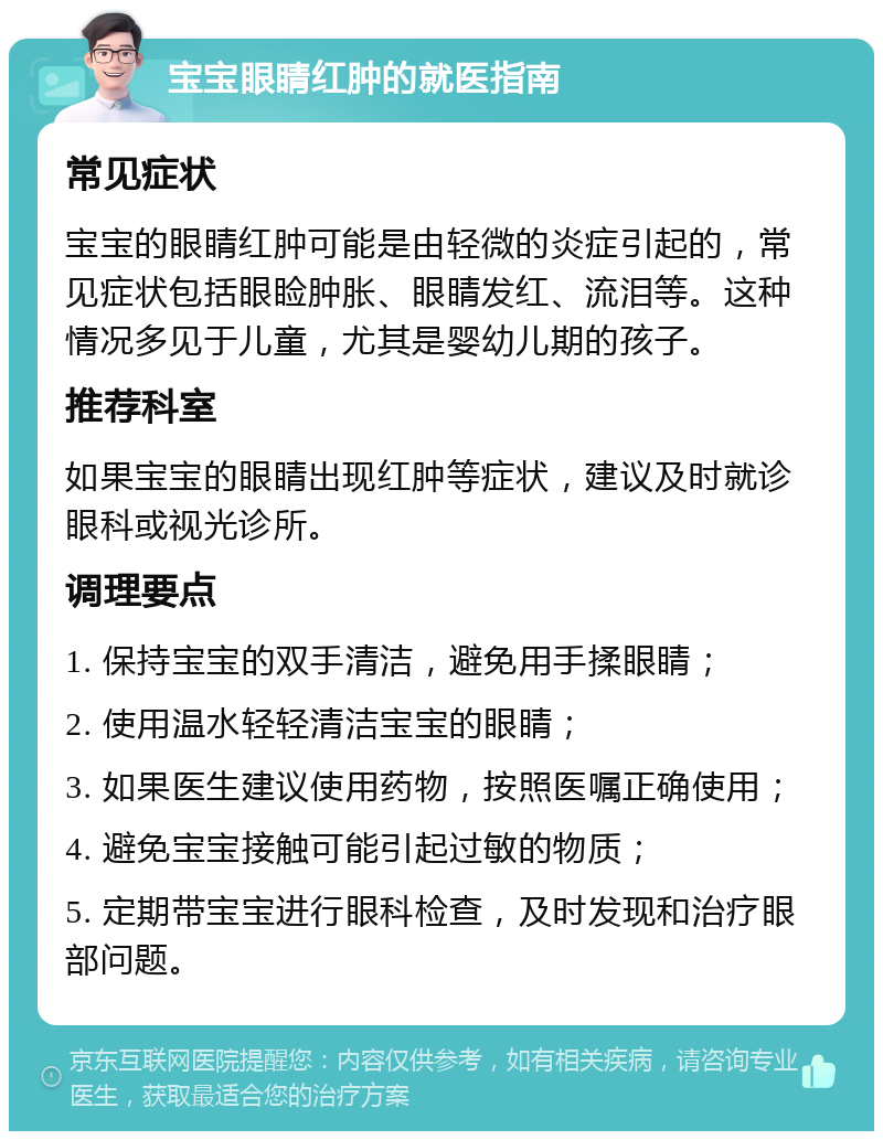 宝宝眼睛红肿的就医指南 常见症状 宝宝的眼睛红肿可能是由轻微的炎症引起的，常见症状包括眼睑肿胀、眼睛发红、流泪等。这种情况多见于儿童，尤其是婴幼儿期的孩子。 推荐科室 如果宝宝的眼睛出现红肿等症状，建议及时就诊眼科或视光诊所。 调理要点 1. 保持宝宝的双手清洁，避免用手揉眼睛； 2. 使用温水轻轻清洁宝宝的眼睛； 3. 如果医生建议使用药物，按照医嘱正确使用； 4. 避免宝宝接触可能引起过敏的物质； 5. 定期带宝宝进行眼科检查，及时发现和治疗眼部问题。