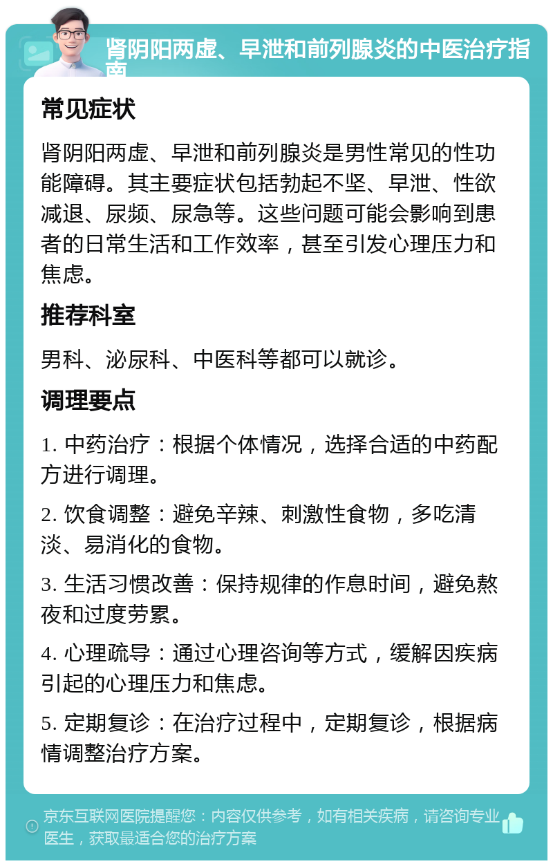 肾阴阳两虚、早泄和前列腺炎的中医治疗指南 常见症状 肾阴阳两虚、早泄和前列腺炎是男性常见的性功能障碍。其主要症状包括勃起不坚、早泄、性欲减退、尿频、尿急等。这些问题可能会影响到患者的日常生活和工作效率，甚至引发心理压力和焦虑。 推荐科室 男科、泌尿科、中医科等都可以就诊。 调理要点 1. 中药治疗：根据个体情况，选择合适的中药配方进行调理。 2. 饮食调整：避免辛辣、刺激性食物，多吃清淡、易消化的食物。 3. 生活习惯改善：保持规律的作息时间，避免熬夜和过度劳累。 4. 心理疏导：通过心理咨询等方式，缓解因疾病引起的心理压力和焦虑。 5. 定期复诊：在治疗过程中，定期复诊，根据病情调整治疗方案。