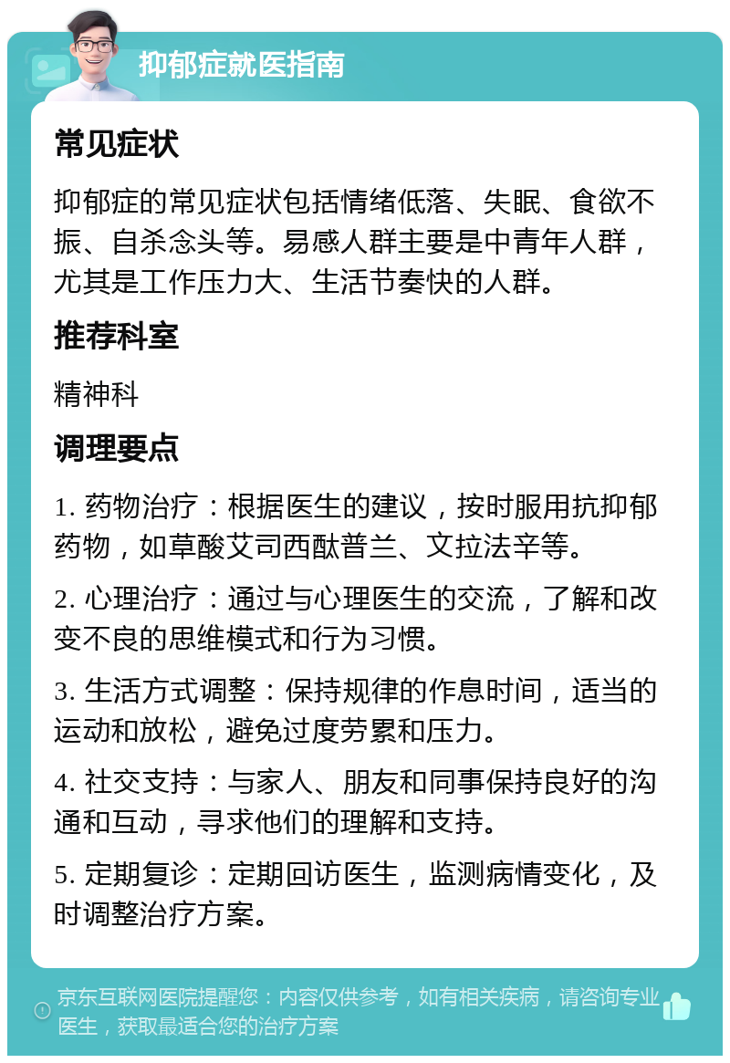 抑郁症就医指南 常见症状 抑郁症的常见症状包括情绪低落、失眠、食欲不振、自杀念头等。易感人群主要是中青年人群，尤其是工作压力大、生活节奏快的人群。 推荐科室 精神科 调理要点 1. 药物治疗：根据医生的建议，按时服用抗抑郁药物，如草酸艾司西酞普兰、文拉法辛等。 2. 心理治疗：通过与心理医生的交流，了解和改变不良的思维模式和行为习惯。 3. 生活方式调整：保持规律的作息时间，适当的运动和放松，避免过度劳累和压力。 4. 社交支持：与家人、朋友和同事保持良好的沟通和互动，寻求他们的理解和支持。 5. 定期复诊：定期回访医生，监测病情变化，及时调整治疗方案。