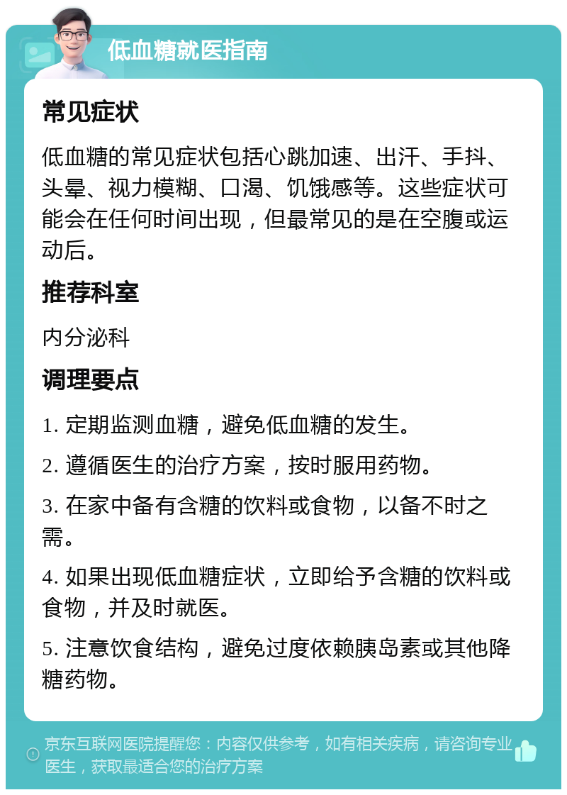 低血糖就医指南 常见症状 低血糖的常见症状包括心跳加速、出汗、手抖、头晕、视力模糊、口渴、饥饿感等。这些症状可能会在任何时间出现，但最常见的是在空腹或运动后。 推荐科室 内分泌科 调理要点 1. 定期监测血糖，避免低血糖的发生。 2. 遵循医生的治疗方案，按时服用药物。 3. 在家中备有含糖的饮料或食物，以备不时之需。 4. 如果出现低血糖症状，立即给予含糖的饮料或食物，并及时就医。 5. 注意饮食结构，避免过度依赖胰岛素或其他降糖药物。