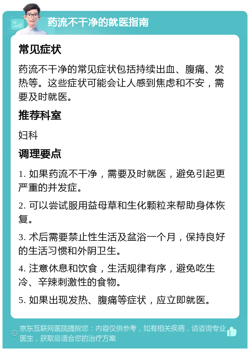 药流不干净的就医指南 常见症状 药流不干净的常见症状包括持续出血、腹痛、发热等。这些症状可能会让人感到焦虑和不安，需要及时就医。 推荐科室 妇科 调理要点 1. 如果药流不干净，需要及时就医，避免引起更严重的并发症。 2. 可以尝试服用益母草和生化颗粒来帮助身体恢复。 3. 术后需要禁止性生活及盆浴一个月，保持良好的生活习惯和外阴卫生。 4. 注意休息和饮食，生活规律有序，避免吃生冷、辛辣刺激性的食物。 5. 如果出现发热、腹痛等症状，应立即就医。