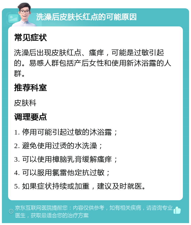 洗澡后皮肤长红点的可能原因 常见症状 洗澡后出现皮肤红点、瘙痒，可能是过敏引起的。易感人群包括产后女性和使用新沐浴露的人群。 推荐科室 皮肤科 调理要点 1. 停用可能引起过敏的沐浴露； 2. 避免使用过烫的水洗澡； 3. 可以使用樟脑乳膏缓解瘙痒； 4. 可以服用氯雷他定抗过敏； 5. 如果症状持续或加重，建议及时就医。