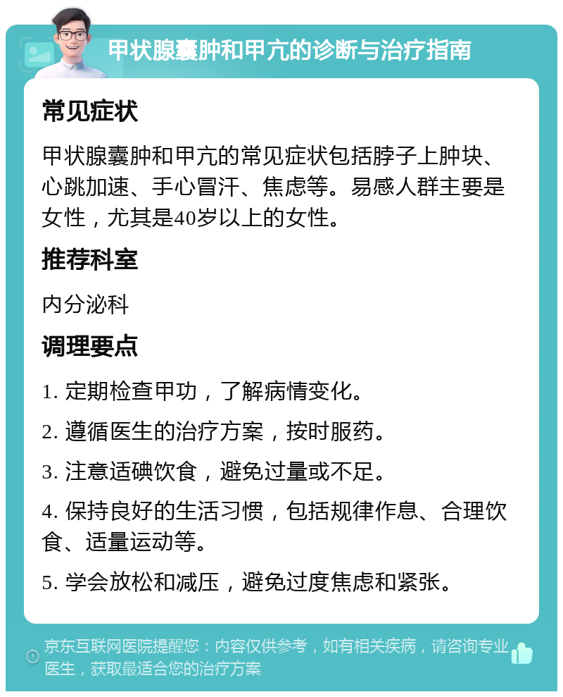 甲状腺囊肿和甲亢的诊断与治疗指南 常见症状 甲状腺囊肿和甲亢的常见症状包括脖子上肿块、心跳加速、手心冒汗、焦虑等。易感人群主要是女性，尤其是40岁以上的女性。 推荐科室 内分泌科 调理要点 1. 定期检查甲功，了解病情变化。 2. 遵循医生的治疗方案，按时服药。 3. 注意适碘饮食，避免过量或不足。 4. 保持良好的生活习惯，包括规律作息、合理饮食、适量运动等。 5. 学会放松和减压，避免过度焦虑和紧张。