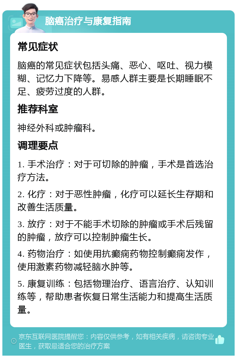 脑癌治疗与康复指南 常见症状 脑癌的常见症状包括头痛、恶心、呕吐、视力模糊、记忆力下降等。易感人群主要是长期睡眠不足、疲劳过度的人群。 推荐科室 神经外科或肿瘤科。 调理要点 1. 手术治疗：对于可切除的肿瘤，手术是首选治疗方法。 2. 化疗：对于恶性肿瘤，化疗可以延长生存期和改善生活质量。 3. 放疗：对于不能手术切除的肿瘤或手术后残留的肿瘤，放疗可以控制肿瘤生长。 4. 药物治疗：如使用抗癫痫药物控制癫痫发作，使用激素药物减轻脑水肿等。 5. 康复训练：包括物理治疗、语言治疗、认知训练等，帮助患者恢复日常生活能力和提高生活质量。