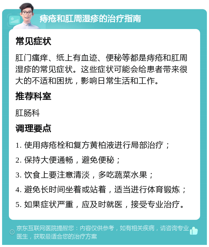 痔疮和肛周湿疹的治疗指南 常见症状 肛门瘙痒、纸上有血迹、便秘等都是痔疮和肛周湿疹的常见症状。这些症状可能会给患者带来很大的不适和困扰，影响日常生活和工作。 推荐科室 肛肠科 调理要点 1. 使用痔疮栓和复方黄柏液进行局部治疗； 2. 保持大便通畅，避免便秘； 3. 饮食上要注意清淡，多吃蔬菜水果； 4. 避免长时间坐着或站着，适当进行体育锻炼； 5. 如果症状严重，应及时就医，接受专业治疗。