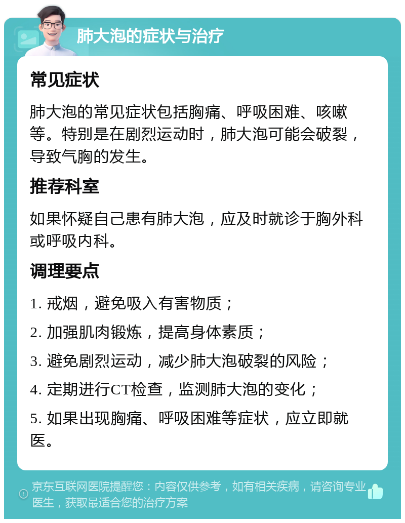 肺大泡的症状与治疗 常见症状 肺大泡的常见症状包括胸痛、呼吸困难、咳嗽等。特别是在剧烈运动时，肺大泡可能会破裂，导致气胸的发生。 推荐科室 如果怀疑自己患有肺大泡，应及时就诊于胸外科或呼吸内科。 调理要点 1. 戒烟，避免吸入有害物质； 2. 加强肌肉锻炼，提高身体素质； 3. 避免剧烈运动，减少肺大泡破裂的风险； 4. 定期进行CT检查，监测肺大泡的变化； 5. 如果出现胸痛、呼吸困难等症状，应立即就医。