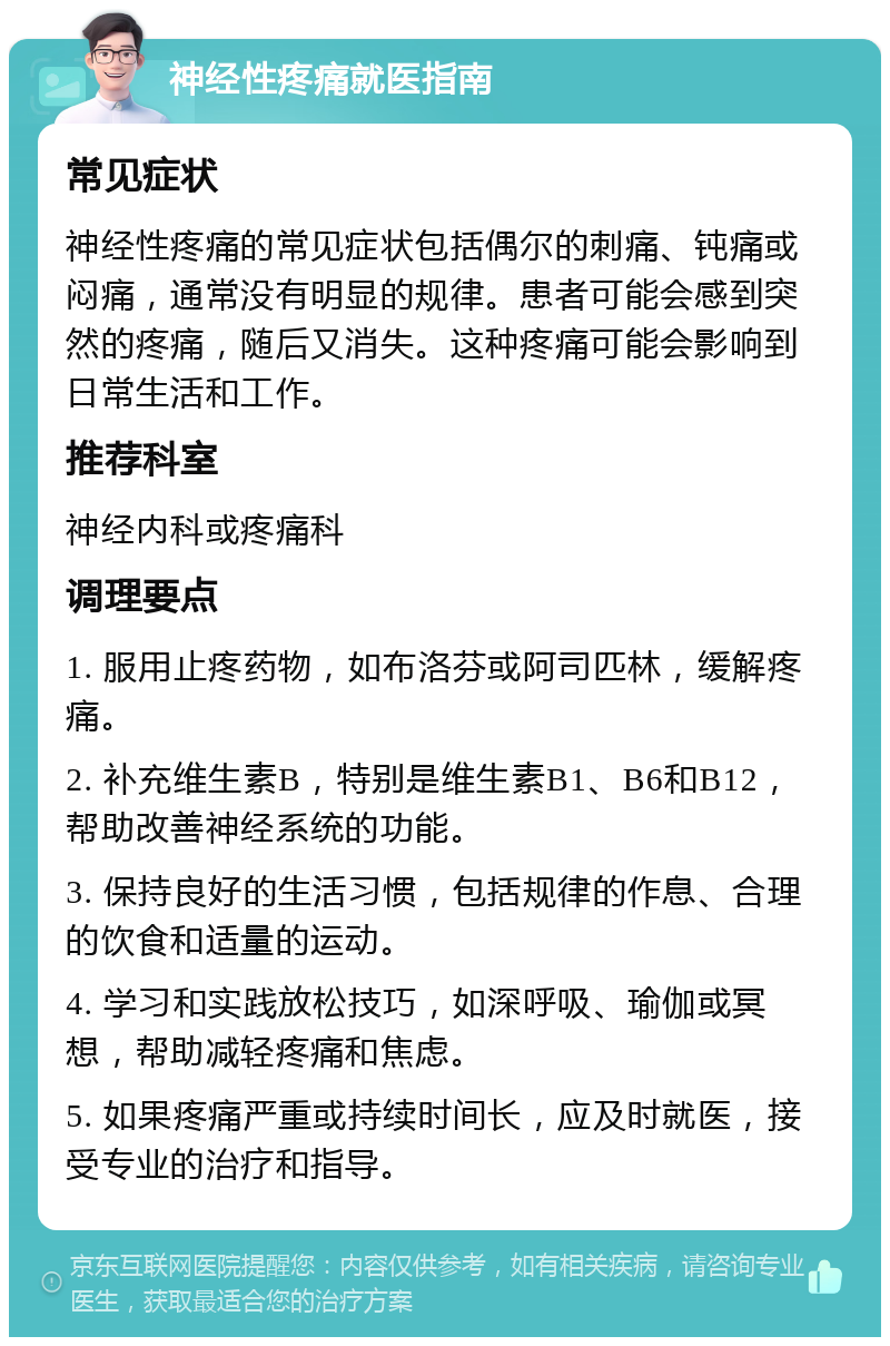 神经性疼痛就医指南 常见症状 神经性疼痛的常见症状包括偶尔的刺痛、钝痛或闷痛，通常没有明显的规律。患者可能会感到突然的疼痛，随后又消失。这种疼痛可能会影响到日常生活和工作。 推荐科室 神经内科或疼痛科 调理要点 1. 服用止疼药物，如布洛芬或阿司匹林，缓解疼痛。 2. 补充维生素B，特别是维生素B1、B6和B12，帮助改善神经系统的功能。 3. 保持良好的生活习惯，包括规律的作息、合理的饮食和适量的运动。 4. 学习和实践放松技巧，如深呼吸、瑜伽或冥想，帮助减轻疼痛和焦虑。 5. 如果疼痛严重或持续时间长，应及时就医，接受专业的治疗和指导。