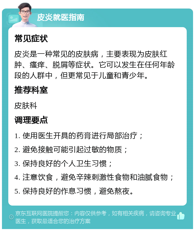 皮炎就医指南 常见症状 皮炎是一种常见的皮肤病，主要表现为皮肤红肿、瘙痒、脱屑等症状。它可以发生在任何年龄段的人群中，但更常见于儿童和青少年。 推荐科室 皮肤科 调理要点 1. 使用医生开具的药膏进行局部治疗； 2. 避免接触可能引起过敏的物质； 3. 保持良好的个人卫生习惯； 4. 注意饮食，避免辛辣刺激性食物和油腻食物； 5. 保持良好的作息习惯，避免熬夜。