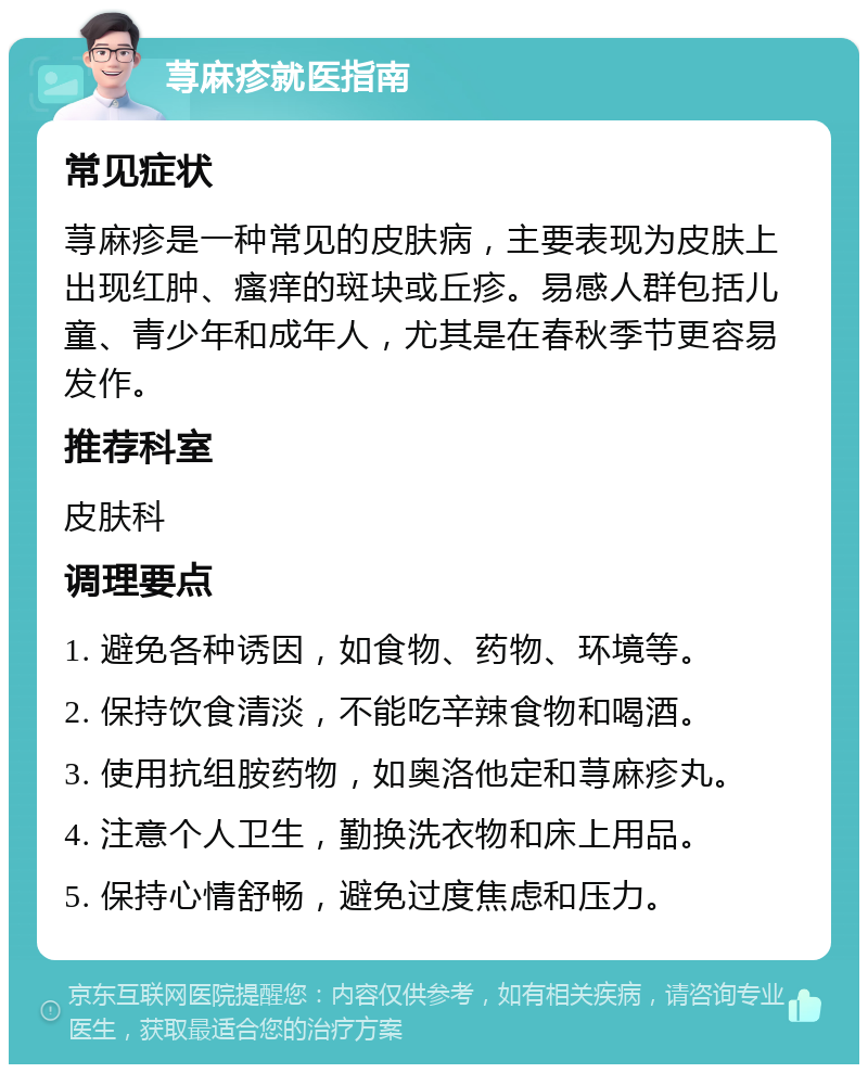 荨麻疹就医指南 常见症状 荨麻疹是一种常见的皮肤病，主要表现为皮肤上出现红肿、瘙痒的斑块或丘疹。易感人群包括儿童、青少年和成年人，尤其是在春秋季节更容易发作。 推荐科室 皮肤科 调理要点 1. 避免各种诱因，如食物、药物、环境等。 2. 保持饮食清淡，不能吃辛辣食物和喝酒。 3. 使用抗组胺药物，如奥洛他定和荨麻疹丸。 4. 注意个人卫生，勤换洗衣物和床上用品。 5. 保持心情舒畅，避免过度焦虑和压力。