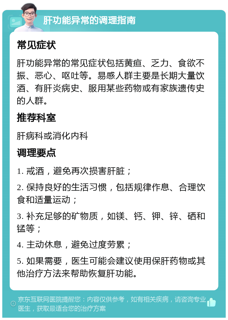 肝功能异常的调理指南 常见症状 肝功能异常的常见症状包括黄疸、乏力、食欲不振、恶心、呕吐等。易感人群主要是长期大量饮酒、有肝炎病史、服用某些药物或有家族遗传史的人群。 推荐科室 肝病科或消化内科 调理要点 1. 戒酒，避免再次损害肝脏； 2. 保持良好的生活习惯，包括规律作息、合理饮食和适量运动； 3. 补充足够的矿物质，如镁、钙、钾、锌、硒和锰等； 4. 主动休息，避免过度劳累； 5. 如果需要，医生可能会建议使用保肝药物或其他治疗方法来帮助恢复肝功能。