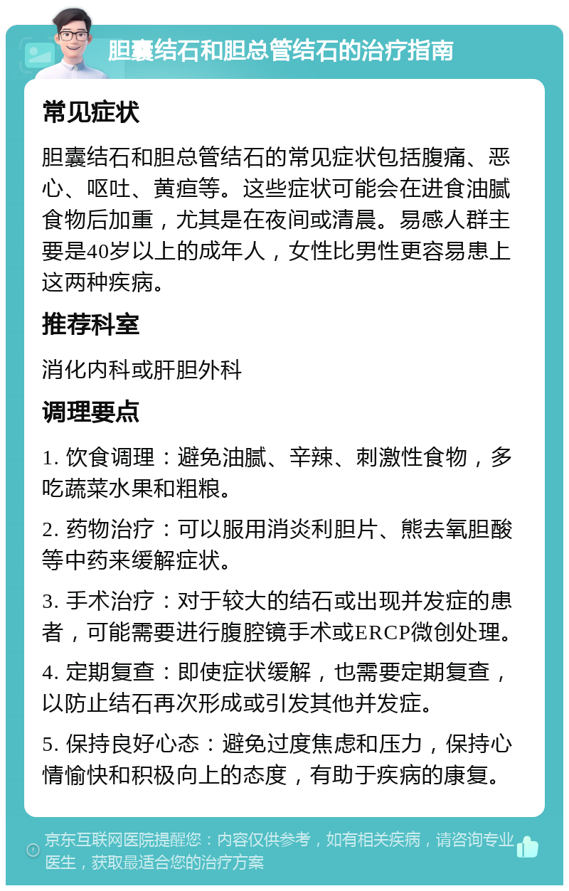 胆囊结石和胆总管结石的治疗指南 常见症状 胆囊结石和胆总管结石的常见症状包括腹痛、恶心、呕吐、黄疸等。这些症状可能会在进食油腻食物后加重，尤其是在夜间或清晨。易感人群主要是40岁以上的成年人，女性比男性更容易患上这两种疾病。 推荐科室 消化内科或肝胆外科 调理要点 1. 饮食调理：避免油腻、辛辣、刺激性食物，多吃蔬菜水果和粗粮。 2. 药物治疗：可以服用消炎利胆片、熊去氧胆酸等中药来缓解症状。 3. 手术治疗：对于较大的结石或出现并发症的患者，可能需要进行腹腔镜手术或ERCP微创处理。 4. 定期复查：即使症状缓解，也需要定期复查，以防止结石再次形成或引发其他并发症。 5. 保持良好心态：避免过度焦虑和压力，保持心情愉快和积极向上的态度，有助于疾病的康复。