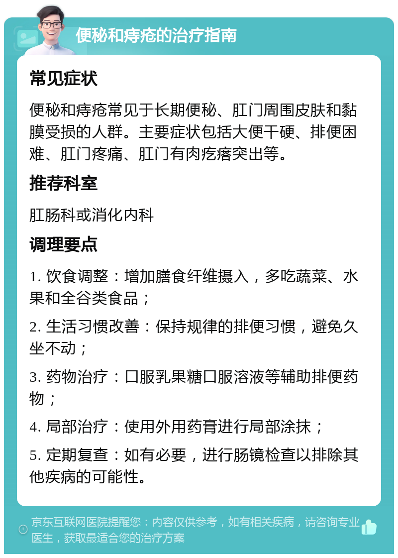 便秘和痔疮的治疗指南 常见症状 便秘和痔疮常见于长期便秘、肛门周围皮肤和黏膜受损的人群。主要症状包括大便干硬、排便困难、肛门疼痛、肛门有肉疙瘩突出等。 推荐科室 肛肠科或消化内科 调理要点 1. 饮食调整：增加膳食纤维摄入，多吃蔬菜、水果和全谷类食品； 2. 生活习惯改善：保持规律的排便习惯，避免久坐不动； 3. 药物治疗：口服乳果糖口服溶液等辅助排便药物； 4. 局部治疗：使用外用药膏进行局部涂抹； 5. 定期复查：如有必要，进行肠镜检查以排除其他疾病的可能性。