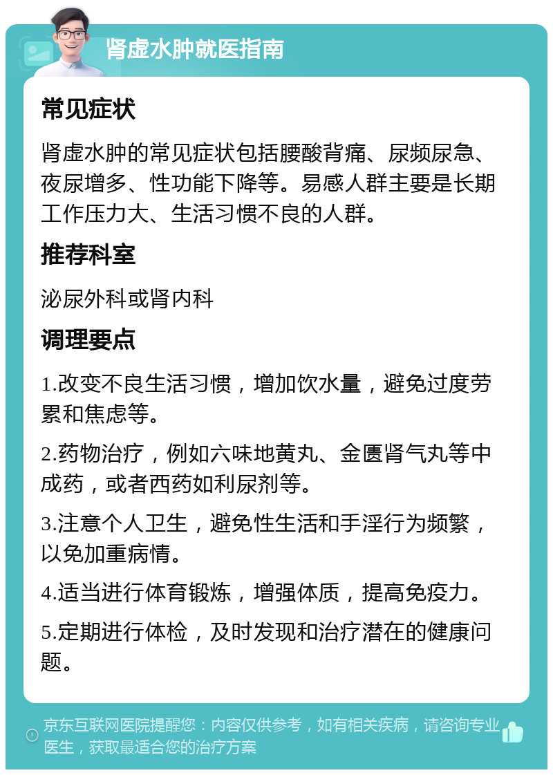 肾虚水肿就医指南 常见症状 肾虚水肿的常见症状包括腰酸背痛、尿频尿急、夜尿增多、性功能下降等。易感人群主要是长期工作压力大、生活习惯不良的人群。 推荐科室 泌尿外科或肾内科 调理要点 1.改变不良生活习惯，增加饮水量，避免过度劳累和焦虑等。 2.药物治疗，例如六味地黄丸、金匮肾气丸等中成药，或者西药如利尿剂等。 3.注意个人卫生，避免性生活和手淫行为频繁，以免加重病情。 4.适当进行体育锻炼，增强体质，提高免疫力。 5.定期进行体检，及时发现和治疗潜在的健康问题。