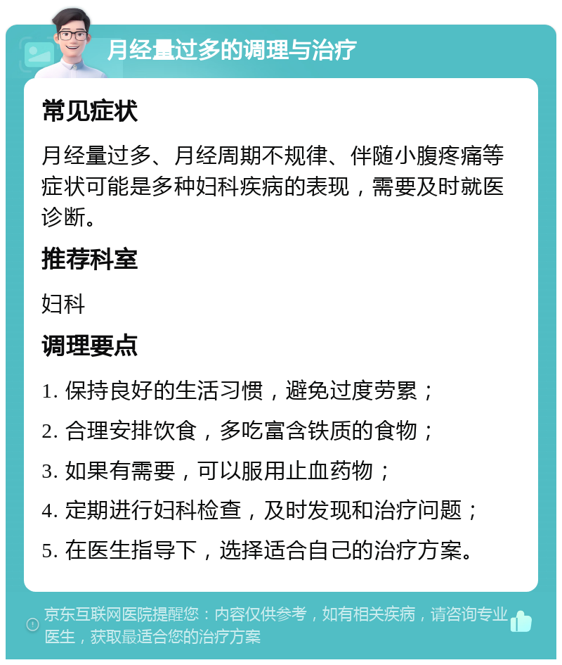 月经量过多的调理与治疗 常见症状 月经量过多、月经周期不规律、伴随小腹疼痛等症状可能是多种妇科疾病的表现，需要及时就医诊断。 推荐科室 妇科 调理要点 1. 保持良好的生活习惯，避免过度劳累； 2. 合理安排饮食，多吃富含铁质的食物； 3. 如果有需要，可以服用止血药物； 4. 定期进行妇科检查，及时发现和治疗问题； 5. 在医生指导下，选择适合自己的治疗方案。