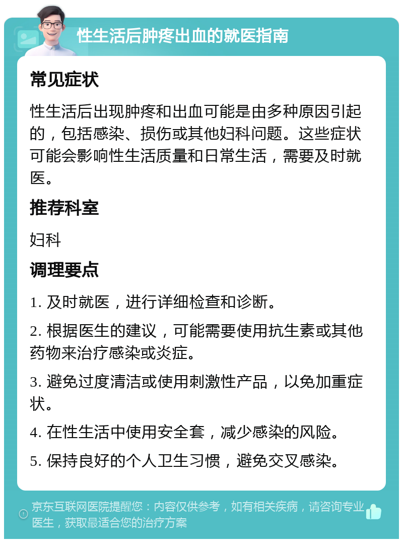 性生活后肿疼出血的就医指南 常见症状 性生活后出现肿疼和出血可能是由多种原因引起的，包括感染、损伤或其他妇科问题。这些症状可能会影响性生活质量和日常生活，需要及时就医。 推荐科室 妇科 调理要点 1. 及时就医，进行详细检查和诊断。 2. 根据医生的建议，可能需要使用抗生素或其他药物来治疗感染或炎症。 3. 避免过度清洁或使用刺激性产品，以免加重症状。 4. 在性生活中使用安全套，减少感染的风险。 5. 保持良好的个人卫生习惯，避免交叉感染。