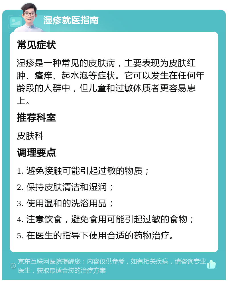 湿疹就医指南 常见症状 湿疹是一种常见的皮肤病，主要表现为皮肤红肿、瘙痒、起水泡等症状。它可以发生在任何年龄段的人群中，但儿童和过敏体质者更容易患上。 推荐科室 皮肤科 调理要点 1. 避免接触可能引起过敏的物质； 2. 保持皮肤清洁和湿润； 3. 使用温和的洗浴用品； 4. 注意饮食，避免食用可能引起过敏的食物； 5. 在医生的指导下使用合适的药物治疗。