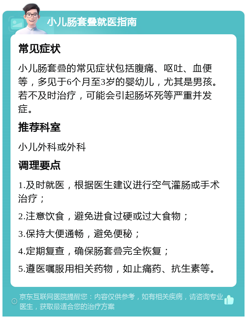 小儿肠套叠就医指南 常见症状 小儿肠套叠的常见症状包括腹痛、呕吐、血便等，多见于6个月至3岁的婴幼儿，尤其是男孩。若不及时治疗，可能会引起肠坏死等严重并发症。 推荐科室 小儿外科或外科 调理要点 1.及时就医，根据医生建议进行空气灌肠或手术治疗； 2.注意饮食，避免进食过硬或过大食物； 3.保持大便通畅，避免便秘； 4.定期复查，确保肠套叠完全恢复； 5.遵医嘱服用相关药物，如止痛药、抗生素等。