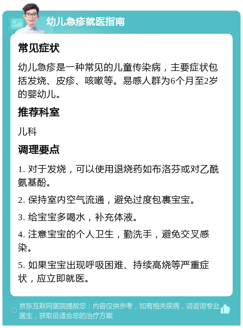 幼儿急疹就医指南 常见症状 幼儿急疹是一种常见的儿童传染病，主要症状包括发烧、皮疹、咳嗽等。易感人群为6个月至2岁的婴幼儿。 推荐科室 儿科 调理要点 1. 对于发烧，可以使用退烧药如布洛芬或对乙酰氨基酚。 2. 保持室内空气流通，避免过度包裹宝宝。 3. 给宝宝多喝水，补充体液。 4. 注意宝宝的个人卫生，勤洗手，避免交叉感染。 5. 如果宝宝出现呼吸困难、持续高烧等严重症状，应立即就医。