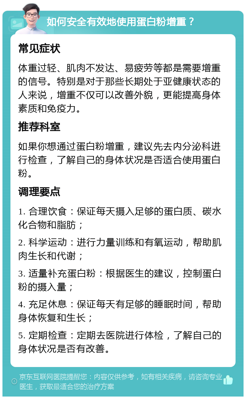 如何安全有效地使用蛋白粉增重？ 常见症状 体重过轻、肌肉不发达、易疲劳等都是需要增重的信号。特别是对于那些长期处于亚健康状态的人来说，增重不仅可以改善外貌，更能提高身体素质和免疫力。 推荐科室 如果你想通过蛋白粉增重，建议先去内分泌科进行检查，了解自己的身体状况是否适合使用蛋白粉。 调理要点 1. 合理饮食：保证每天摄入足够的蛋白质、碳水化合物和脂肪； 2. 科学运动：进行力量训练和有氧运动，帮助肌肉生长和代谢； 3. 适量补充蛋白粉：根据医生的建议，控制蛋白粉的摄入量； 4. 充足休息：保证每天有足够的睡眠时间，帮助身体恢复和生长； 5. 定期检查：定期去医院进行体检，了解自己的身体状况是否有改善。