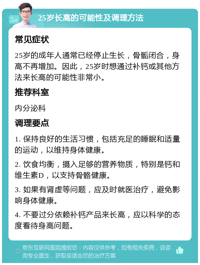 25岁长高的可能性及调理方法 常见症状 25岁的成年人通常已经停止生长，骨骺闭合，身高不再增加。因此，25岁时想通过补钙或其他方法来长高的可能性非常小。 推荐科室 内分泌科 调理要点 1. 保持良好的生活习惯，包括充足的睡眠和适量的运动，以维持身体健康。 2. 饮食均衡，摄入足够的营养物质，特别是钙和维生素D，以支持骨骼健康。 3. 如果有肾虚等问题，应及时就医治疗，避免影响身体健康。 4. 不要过分依赖补钙产品来长高，应以科学的态度看待身高问题。