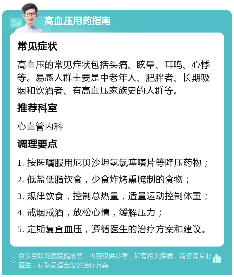 高血压用药指南 常见症状 高血压的常见症状包括头痛、眩晕、耳鸣、心悸等。易感人群主要是中老年人、肥胖者、长期吸烟和饮酒者、有高血压家族史的人群等。 推荐科室 心血管内科 调理要点 1. 按医嘱服用厄贝沙坦氢氯噻嗪片等降压药物； 2. 低盐低脂饮食，少食炸烤熏腌制的食物； 3. 规律饮食，控制总热量，适量运动控制体重； 4. 戒烟戒酒，放松心情，缓解压力； 5. 定期复查血压，遵循医生的治疗方案和建议。